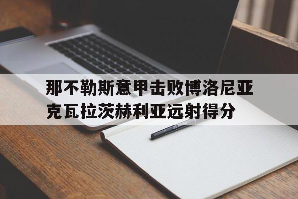 bet365官方方_那不勒斯意甲击败博洛尼亚克瓦拉茨赫利亚远射得分的简单介绍
